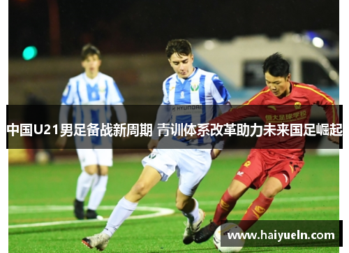 中国U21男足备战新周期 青训体系改革助力未来国足崛起