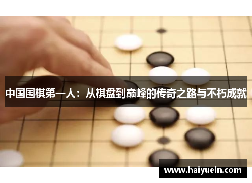 中国围棋第一人：从棋盘到巅峰的传奇之路与不朽成就