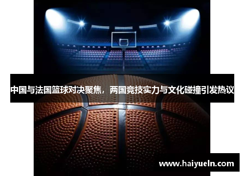 中国与法国篮球对决聚焦，两国竞技实力与文化碰撞引发热议