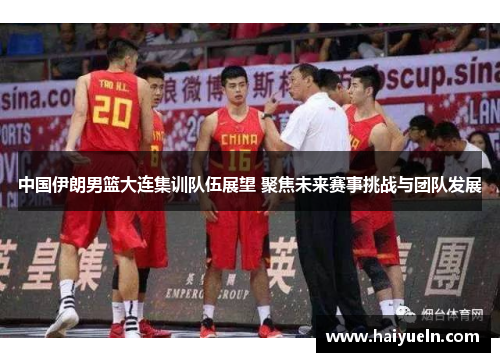 中国伊朗男篮大连集训队伍展望 聚焦未来赛事挑战与团队发展