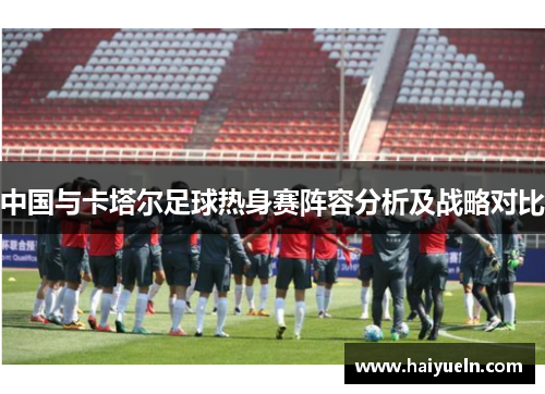 中国与卡塔尔足球热身赛阵容分析及战略对比