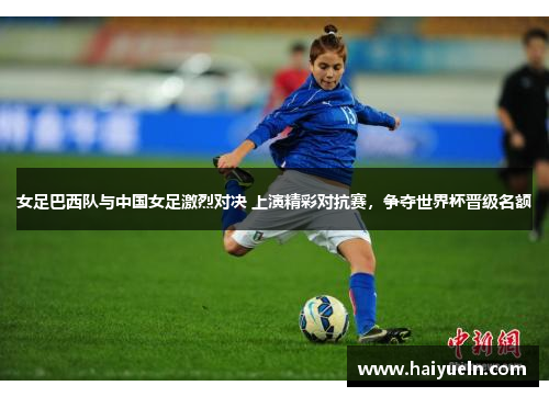 女足巴西队与中国女足激烈对决 上演精彩对抗赛，争夺世界杯晋级名额